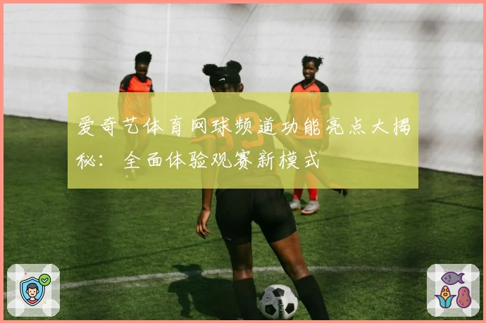 爱奇艺体育网球频道功能亮点大揭秘：全面体验观赛新模式