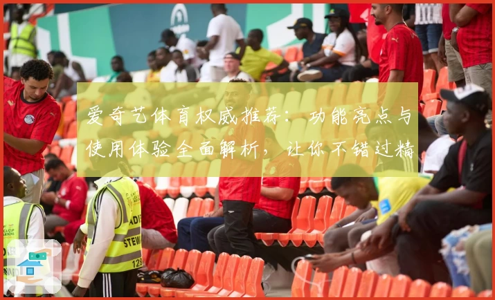 爱奇艺体育权威推荐：功能亮点与使用体验全面解析，让你不错过精彩赛事