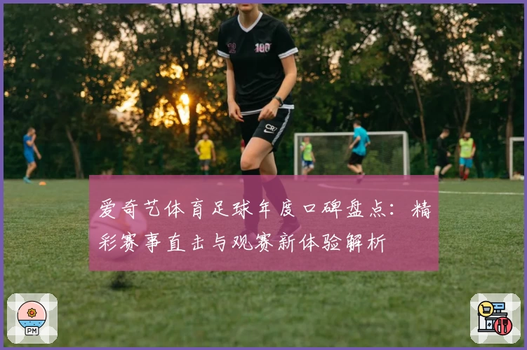 爱奇艺体育足球年度口碑盘点：精彩赛事直击与观赛新体验解析