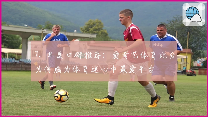 7. 年度口碑推荐：爱奇艺体育比分为何成为体育迷心中最爱平台