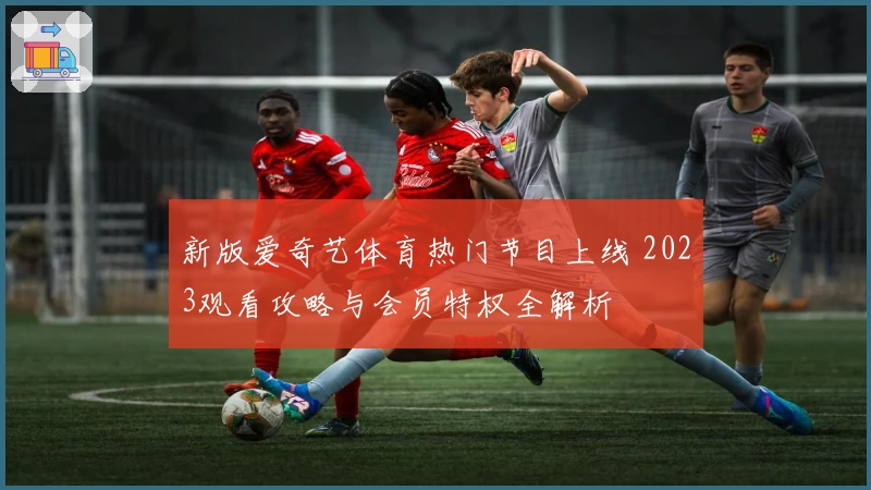 新版爱奇艺体育热门节目上线 2023观看攻略与会员特权全解析