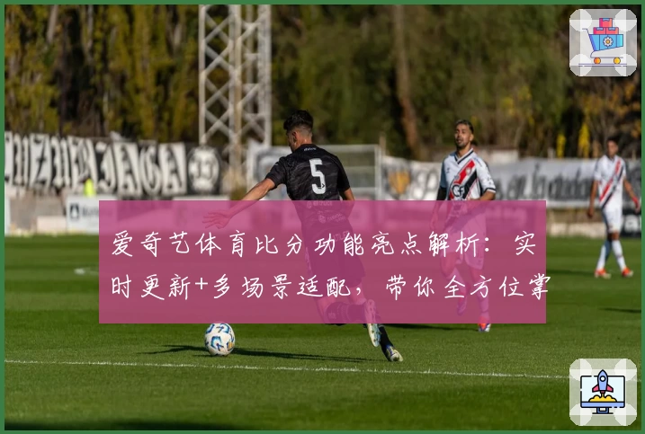 爱奇艺体育比分功能亮点解析：实时更新+多场景适配，带你全方位掌握赛事动态