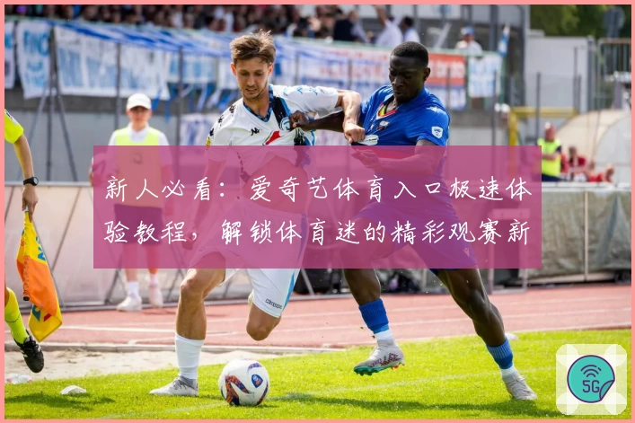 新人必看：爱奇艺体育入口极速体验教程，解锁体育迷的精彩观赛新方式