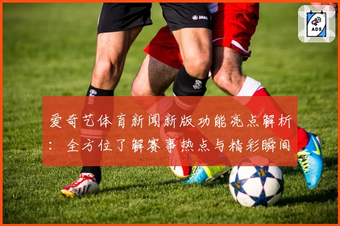 爱奇艺体育新闻新版功能亮点解析：全方位了解赛事热点与精彩瞬间
