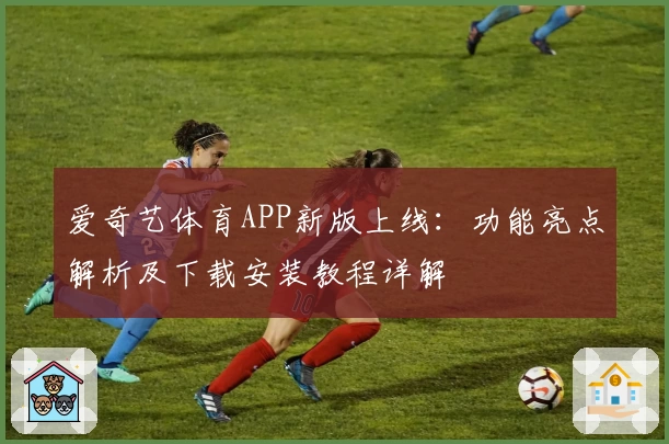 爱奇艺体育APP新版上线：功能亮点解析及下载安装教程详解