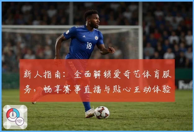 新人指南：全面解锁爱奇艺体育服务，畅享赛事直播与贴心互动体验