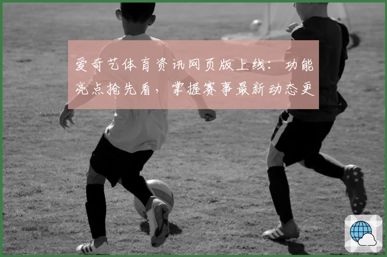 爱奇艺体育资讯网页版上线：功能亮点抢先看，掌握赛事最新动态更轻松