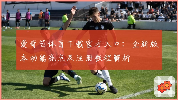 爱奇艺体育下载官方入口:全新版本功能亮点及注册教程解析