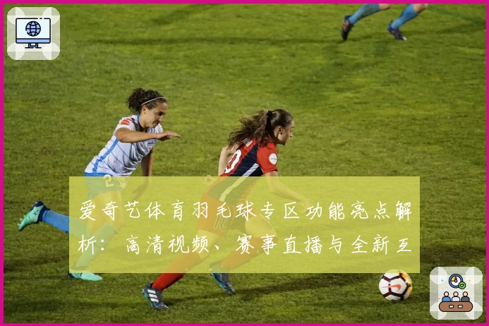 爱奇艺体育羽毛球专区功能亮点解析：高清视频、赛事直播与全新互动体验